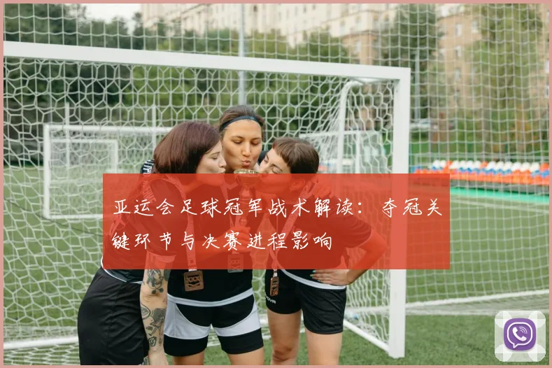 亚运会足球冠军战术解读：夺冠关键环节与决赛进程影响