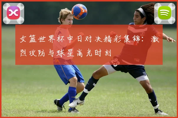 女篮世界杯中日对决精彩集锦：激烈攻防与球星高光时刻