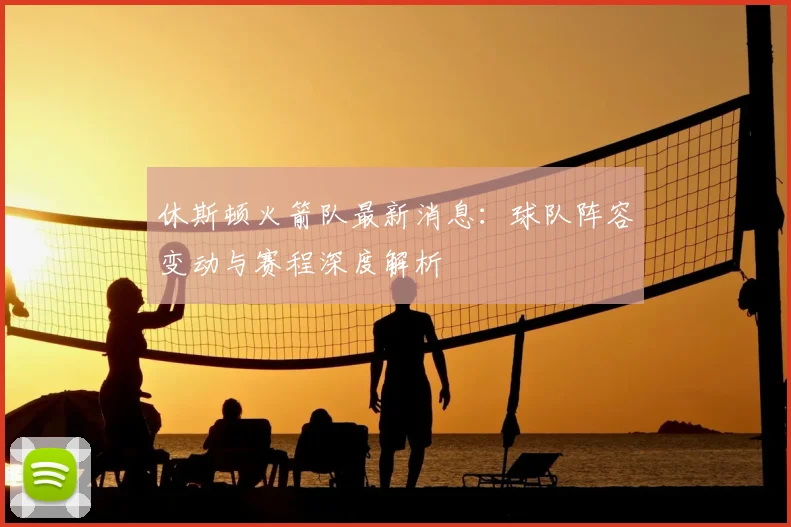 休斯顿火箭队最新消息:球队阵容变动与赛程深度解析