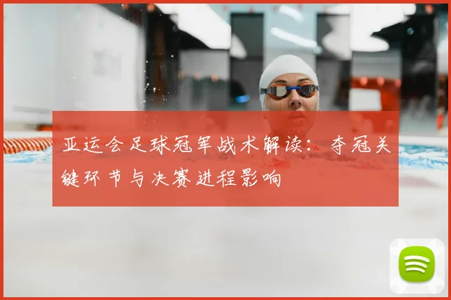 亚运会足球冠军战术解读：夺冠关键环节与决赛进程影响