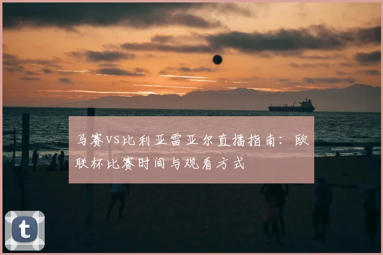 马赛vs比利亚雷亚尔直播指南：欧联杯比赛时间与观看方式