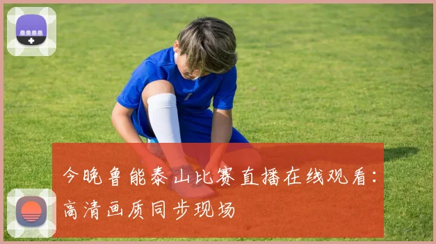 今晚鲁能泰山比赛直播在线观看：高清画质同步现场