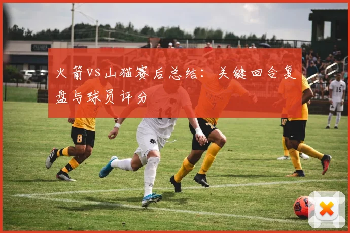 火箭vs山猫赛后总结：关键回合复盘与球员评分