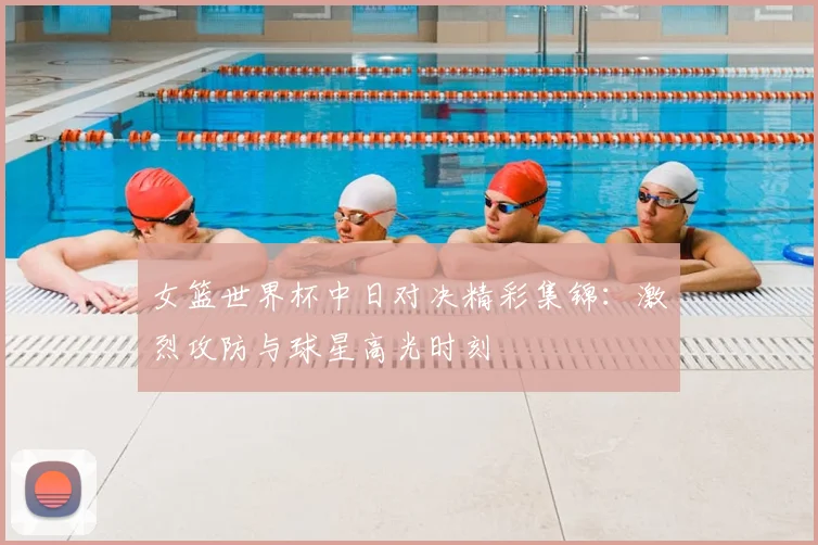 女篮世界杯中日对决精彩集锦：激烈攻防与球星高光时刻