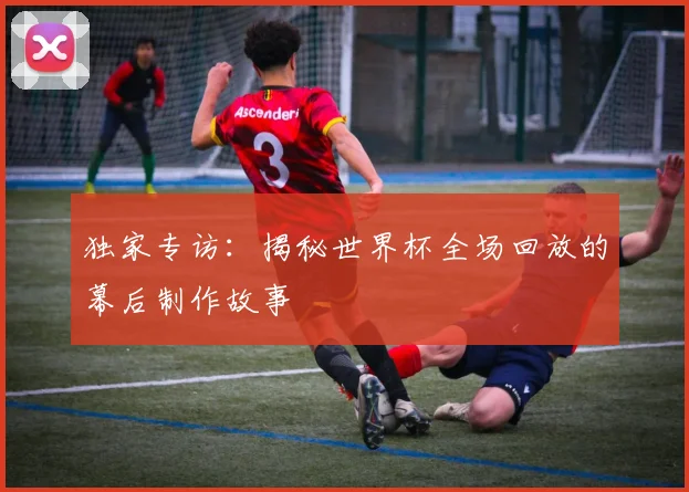 独家专访：揭秘世界杯全场回放的幕后制作故事