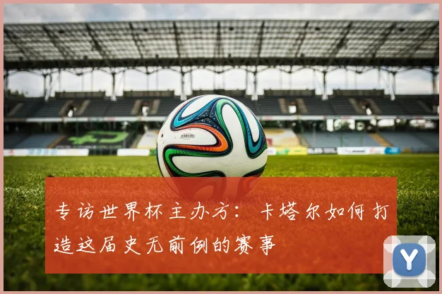 专访世界杯主办方：卡塔尔如何打造这届史无前例的赛事