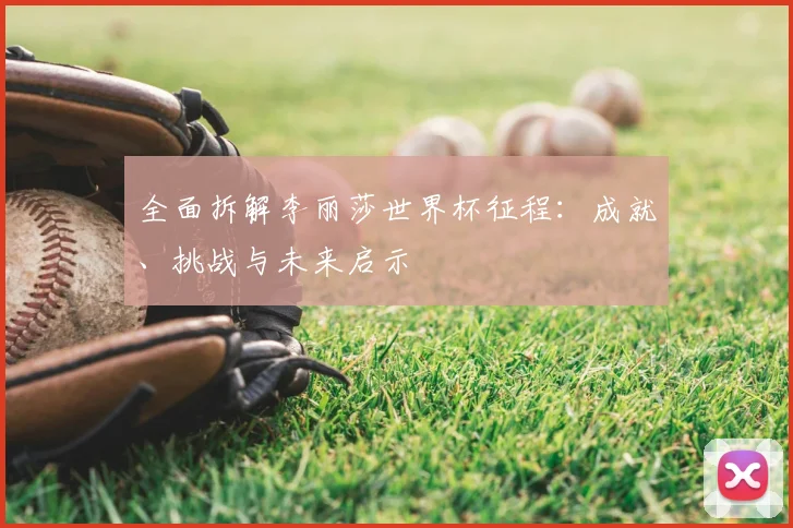 全面拆解李丽莎世界杯征程:成就、挑战与未来启示
