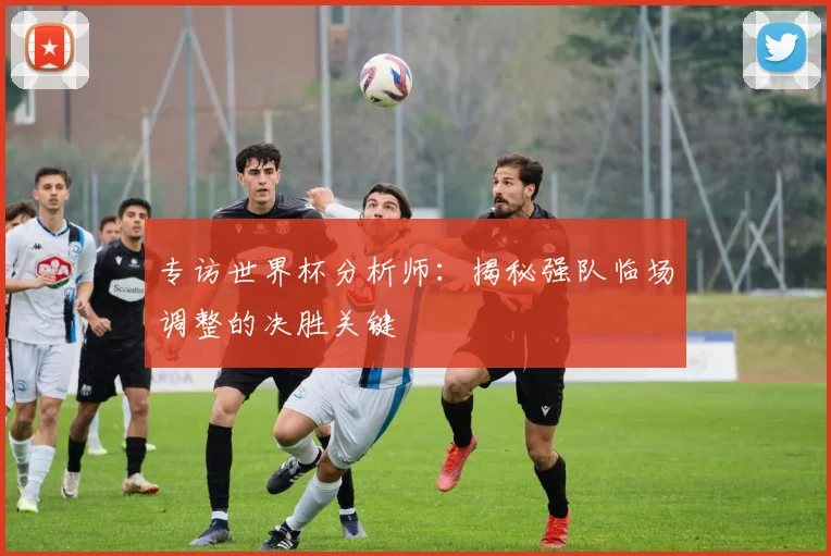 专访世界杯分析师：揭秘强队临场调整的决胜关键