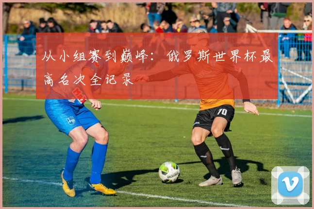 从小组赛到巅峰：俄罗斯世界杯最高名次全记录