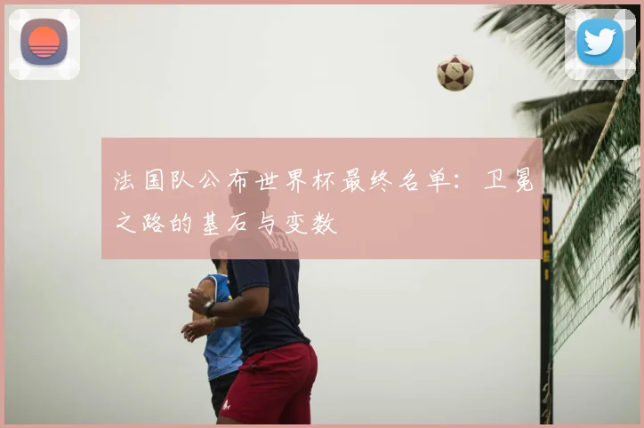 法国队公布世界杯最终名单:卫冕之路的基石与变数