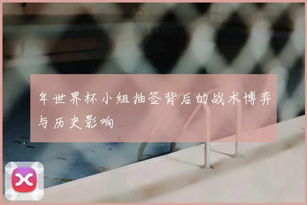 年世界杯小组抽签背后的战术博弈与历史影响