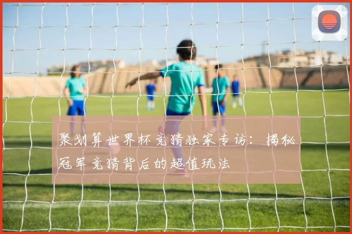 聚划算世界杯竞猜独家专访：揭秘冠军竞猜背后的超值玩法