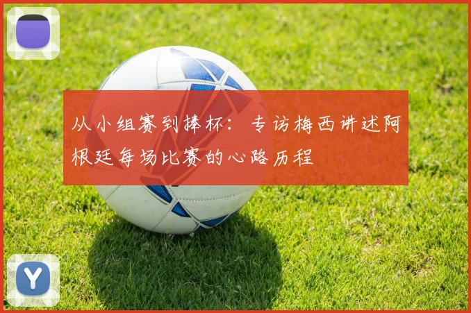 从小组赛到捧杯：专访梅西讲述阿根廷每场比赛的心路历程