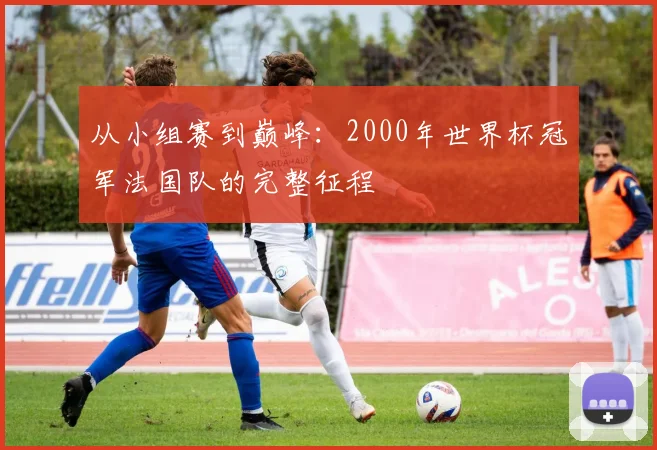 从小组赛到巅峰：2000年世界杯冠军法国队的完整征程