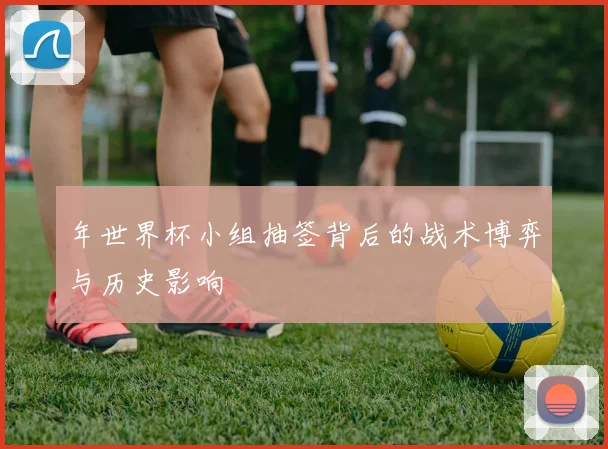 年世界杯小组抽签背后的战术博弈与历史影响