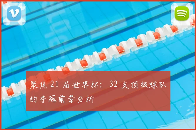 聚焦 21 届世界杯:32 支顶级球队的夺冠前景分析