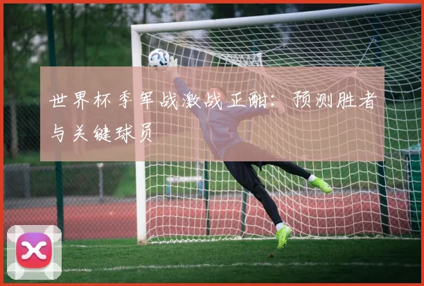 世界杯季军战激战正酣：预测胜者与关键球员