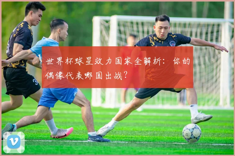 世界杯球星效力国家全解析:你的偶像代表哪国出战?