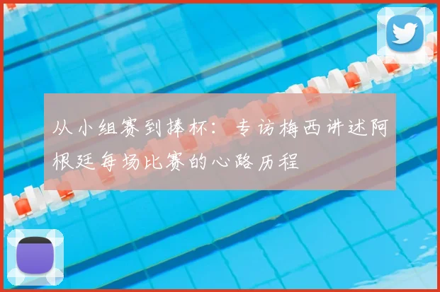 从小组赛到捧杯：专访梅西讲述阿根廷每场比赛的心路历程