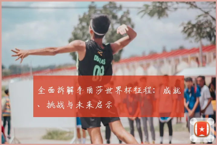 全面拆解李丽莎世界杯征程:成就、挑战与未来启示