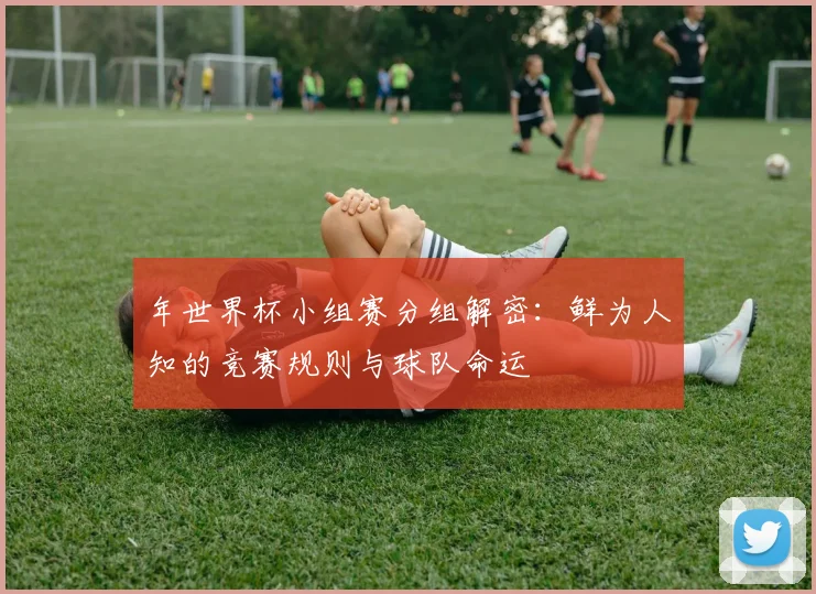 年世界杯小组赛分组解密：鲜为人知的竞赛规则与球队命运