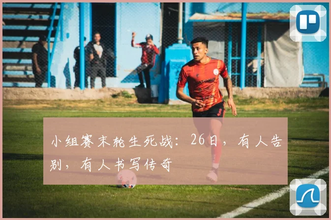 小组赛末轮生死战:26日,有人告别,有人书写传奇