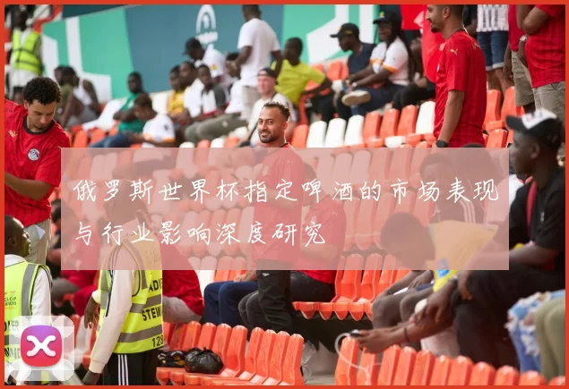 俄罗斯世界杯指定啤酒的市场表现与行业影响深度研究